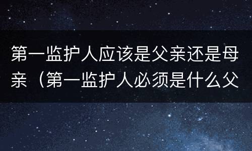 第一监护人应该是父亲还是母亲（第一监护人必须是什么父亲还是母亲）