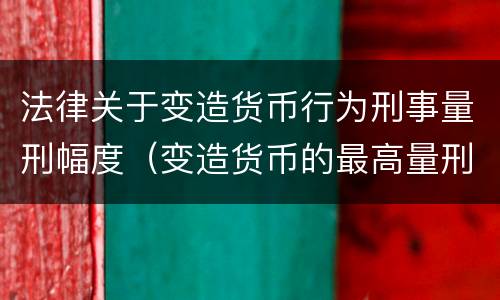 法律关于变造货币行为刑事量刑幅度（变造货币的最高量刑）