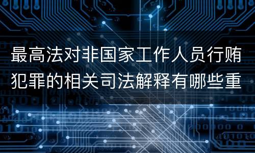 最高法对非国家工作人员行贿犯罪的相关司法解释有哪些重要内容