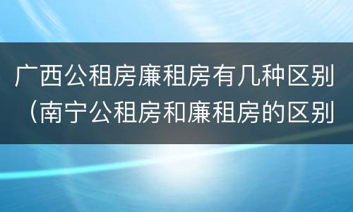 广西公租房廉租房有几种区别（南宁公租房和廉租房的区别）