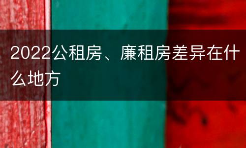 2022公租房、廉租房差异在什么地方