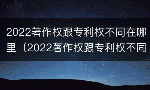 2022著作权跟专利权不同在哪里（2022著作权跟专利权不同在哪里可以查到）