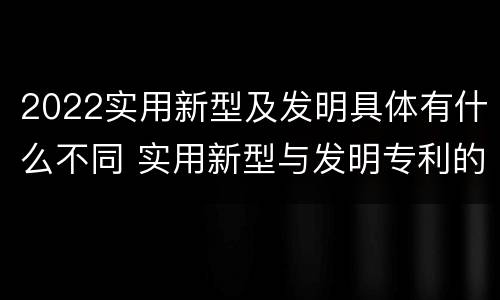 2022实用新型及发明具体有什么不同 实用新型与发明专利的区别有哪些