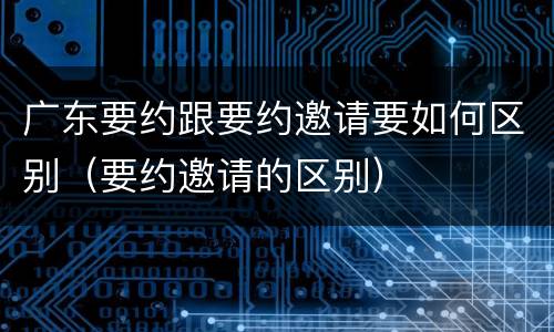 广东要约跟要约邀请要如何区别（要约邀请的区别）