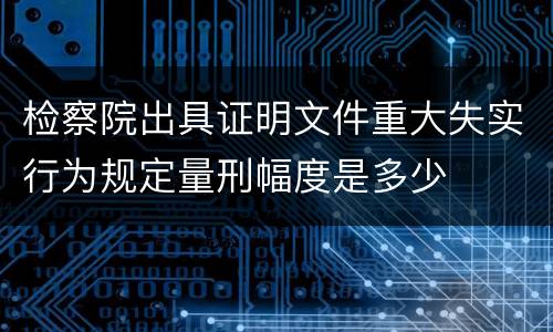 检察院出具证明文件重大失实行为规定量刑幅度是多少