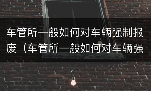 车管所一般如何对车辆强制报废（车管所一般如何对车辆强制报废的）