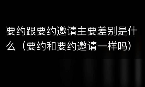 要约跟要约邀请主要差别是什么（要约和要约邀请一样吗）