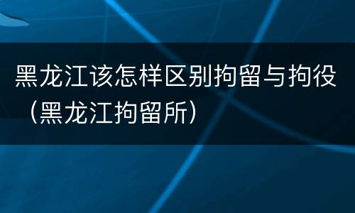 黑龙江该怎样区别拘留与拘役（黑龙江拘留所）