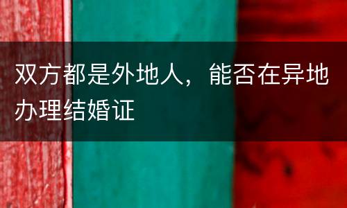 双方都是外地人，能否在异地办理结婚证