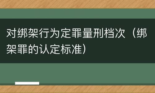 对绑架行为定罪量刑档次（绑架罪的认定标准）
