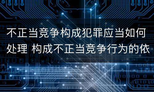 不正当竞争构成犯罪应当如何处理 构成不正当竞争行为的依照什么处理