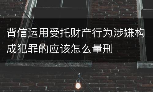 背信运用受托财产行为涉嫌构成犯罪的应该怎么量刑