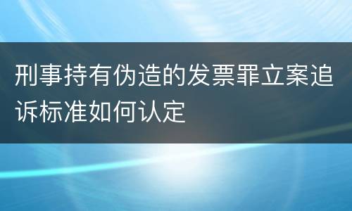 刑事持有伪造的发票罪立案追诉标准如何认定