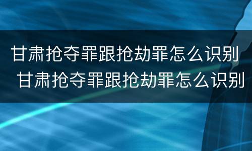 甘肃抢夺罪跟抢劫罪怎么识别 甘肃抢夺罪跟抢劫罪怎么识别判刑