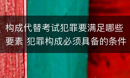 构成代替考试犯罪要满足哪些要素 犯罪构成必须具备的条件是