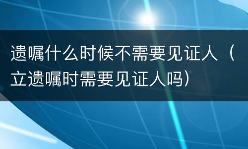 遗嘱什么时候不需要见证人（立遗嘱时需要见证人吗）