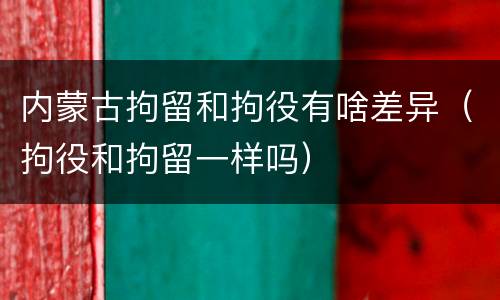 内蒙古拘留和拘役有啥差异（拘役和拘留一样吗）