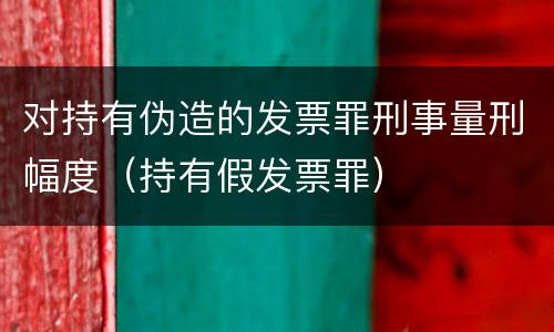 对持有伪造的发票罪刑事量刑幅度（持有假发票罪）