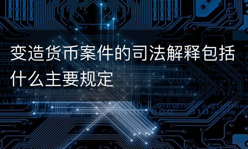 变造货币案件的司法解释包括什么主要规定