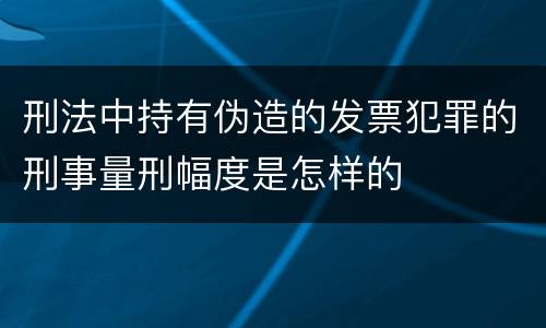 刑法中持有伪造的发票犯罪的刑事量刑幅度是怎样的