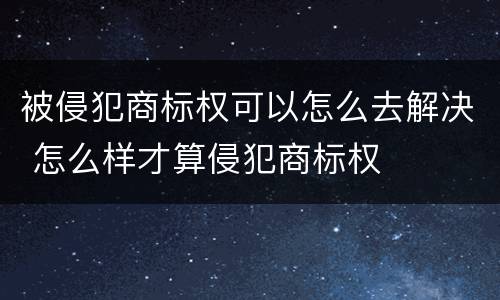 被侵犯商标权可以怎么去解决 怎么样才算侵犯商标权