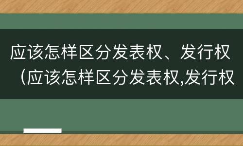 应该怎样区分发表权、发行权（应该怎样区分发表权,发行权是否正确）