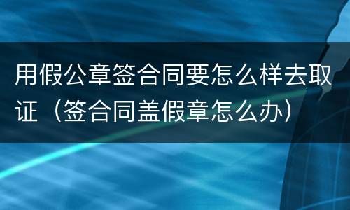 用假公章签合同要怎么样去取证（签合同盖假章怎么办）