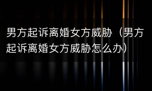 男方起诉离婚女方威胁（男方起诉离婚女方威胁怎么办）