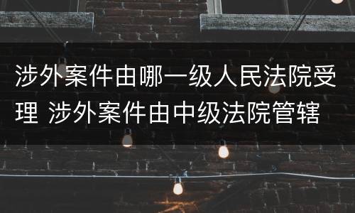 涉外案件由哪一级人民法院受理 涉外案件由中级法院管辖