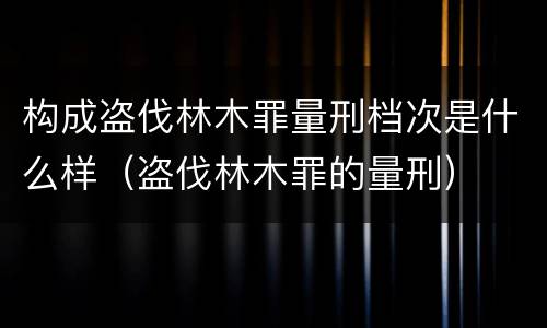 构成盗伐林木罪量刑档次是什么样（盗伐林木罪的量刑）