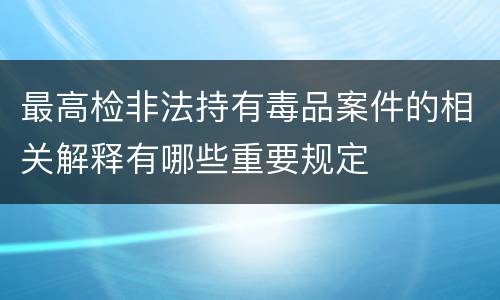 最高检非法持有毒品案件的相关解释有哪些重要规定