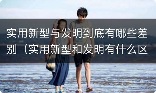 实用新型与发明到底有哪些差别（实用新型和发明有什么区别）
