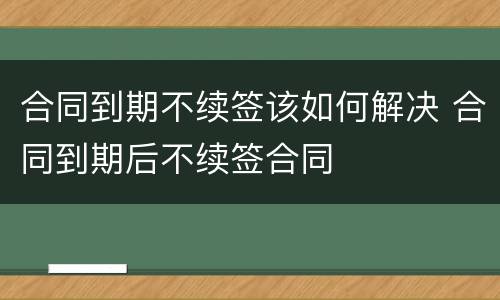 合同到期不续签该如何解决 合同到期后不续签合同