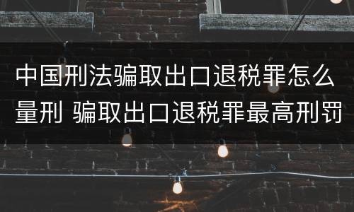 中国刑法骗取出口退税罪怎么量刑 骗取出口退税罪最高刑罚
