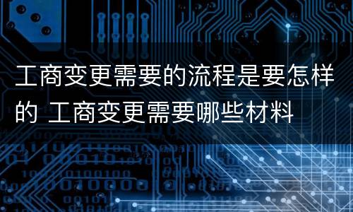 工商变更需要的流程是要怎样的 工商变更需要哪些材料