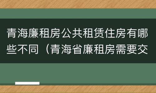 青海廉租房公共租赁住房有哪些不同（青海省廉租房需要交多少钱）