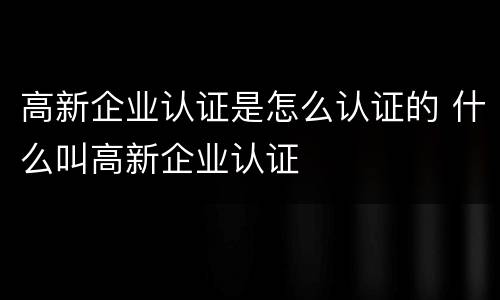 高新企业认证是怎么认证的 什么叫高新企业认证