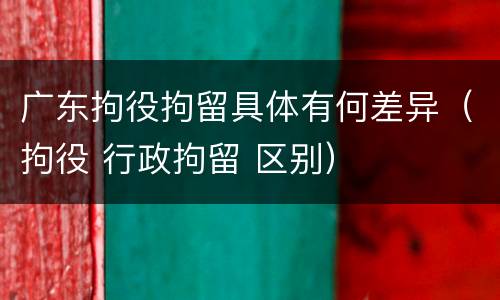 广东拘役拘留具体有何差异（拘役 行政拘留 区别）
