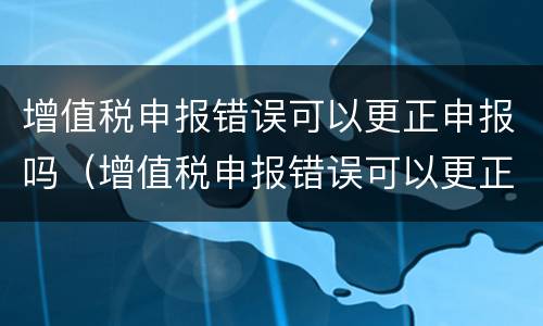 增值税申报错误可以更正申报吗（增值税申报错误可以更正申报吗）