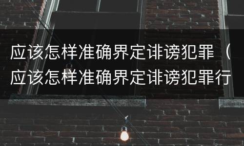 应该怎样准确界定诽谤犯罪（应该怎样准确界定诽谤犯罪行为）