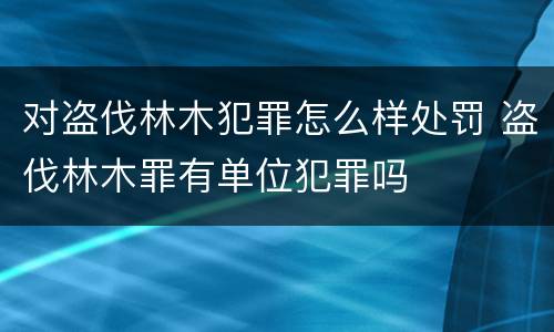 对盗伐林木犯罪怎么样处罚 盗伐林木罪有单位犯罪吗