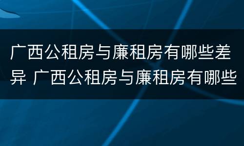 广西公租房与廉租房有哪些差异 广西公租房与廉租房有哪些差异呢