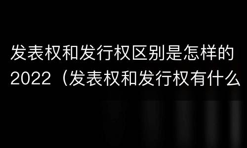 发表权和发行权区别是怎样的2022（发表权和发行权有什么区别）