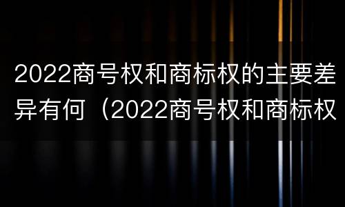 2022商号权和商标权的主要差异有何（2022商号权和商标权的主要差异有何区别）