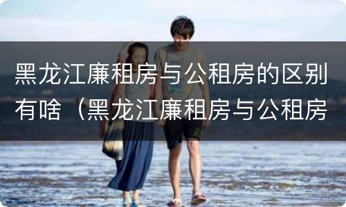 黑龙江廉租房与公租房的区别有啥（黑龙江廉租房与公租房的区别有啥不同）