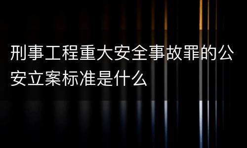 刑事工程重大安全事故罪的公安立案标准是什么