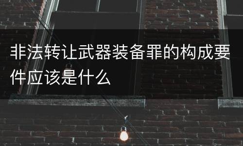 非法转让武器装备罪的构成要件应该是什么