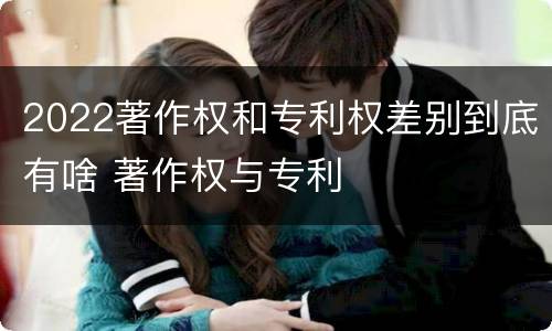 2022著作权和专利权差别到底有啥 著作权与专利