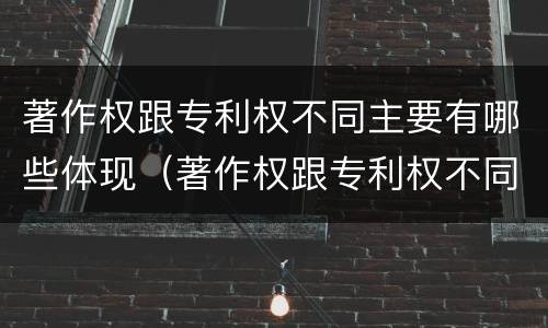 著作权跟专利权不同主要有哪些体现（著作权跟专利权不同主要有哪些体现方面）