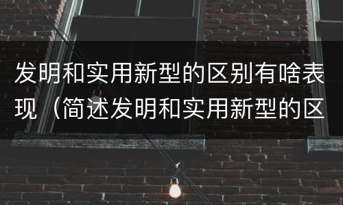 发明和实用新型的区别有啥表现（简述发明和实用新型的区别）